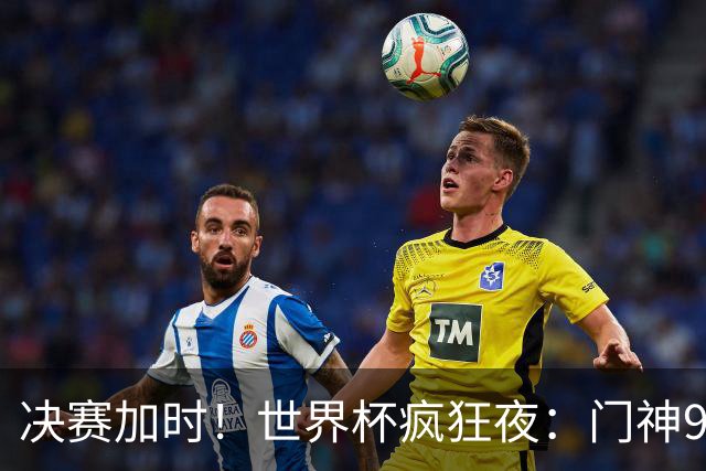决赛加时！世界杯疯狂夜：门神9次扑救 阿根廷0射门 西班牙11打10