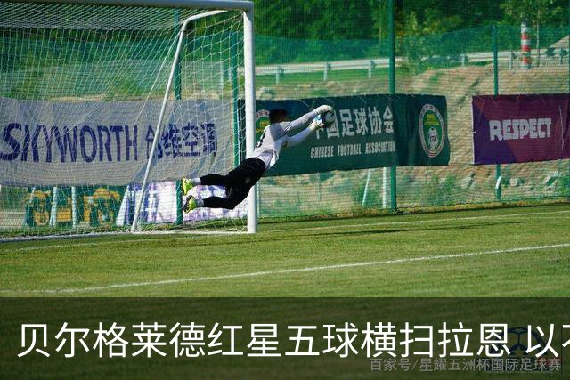 贝尔格莱德红星五球横扫拉恩 以不屈斗志铸就九球血性胜利